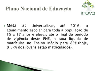  Meta 3: Universalizar, até 2016, o 
atendimento escolar para toda a população de 
15 a 17 anos e elevar, até o final do período 
de vigência deste PNE, a taxa líquida de 
matrículas no Ensino Médio para 85%.(hoje, 
81,7% dos jovens estão matriculados). 
 