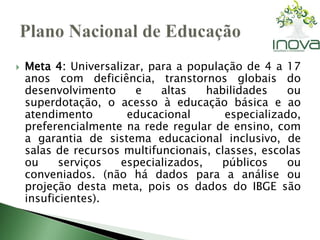  Meta 4: Universalizar, para a população de 4 a 17 
anos com deficiência, transtornos globais do 
desenvolvimento e altas habilidades ou 
superdotação, o acesso à educação básica e ao 
atendimento educacional especializado, 
preferencialmente na rede regular de ensino, com 
a garantia de sistema educacional inclusivo, de 
salas de recursos multifuncionais, classes, escolas 
ou serviços especializados, públicos ou 
conveniados. (não há dados para a análise ou 
projeção desta meta, pois os dados do IBGE são 
insuficientes). 
 