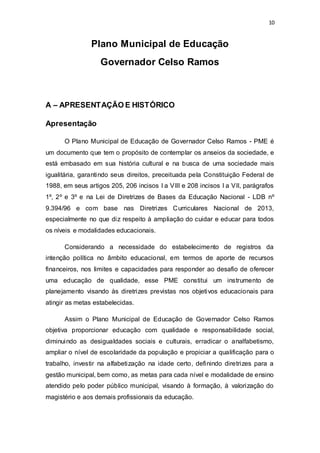 10 
Plano Municipal de Educação 
Governador Celso Ramos 
A – APRESENTAÇÃO E HISTÓRICO 
Apresentação 
O Plano Municipal de Educação de Governador Celso Ramos - PME é 
um documento que tem o propósito de contemplar os anseios da sociedade, e 
está embasado em sua história cultural e na busca de uma sociedade mais 
igualitária, garantindo seus direitos, preceituada pela Constituição Federal de 
1988, em seus artigos 205, 206 incisos I a VIII e 208 incisos I a VII, parágrafos 
1º, 2º e 3º e na Lei de Diretrizes de Bases da Educação Nacional - LDB nº 
9.394/96 e com base nas Diretrizes Curriculares Nacional de 2013, 
especialmente no que diz respeito à ampliação do cuidar e educar para todos 
os níveis e modalidades educacionais. 
Considerando a necessidade do estabelecimento de registros da 
intenção política no âmbito educacional, em termos de aporte de recursos 
financeiros, nos limites e capacidades para responder ao desafio de oferecer 
uma educação de qualidade, esse PME constitui um instrumento de 
planejamento visando às diretrizes previstas nos objetivos educacionais para 
atingir as metas estabelecidas. 
Assim o Plano Municipal de Educação de Governador Celso Ramos 
objetiva proporcionar educação com qualidade e responsabilidade social, 
diminuindo as desigualdades sociais e culturais, erradicar o analfabetismo, 
ampliar o nível de escolaridade da população e propiciar a qualificação para o 
trabalho, investir na alfabetização na idade certo, definindo diretrizes para a 
gestão municipal, bem como, as metas para cada nível e modalidade de ensino 
atendido pelo poder público municipal, visando à formação, à valorização do 
magistério e aos demais profissionais da educação. 
 