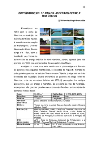 12 
GOVERNADOR CELSO RAMOS: ASPECTOS GERAIS E 
HISTÓRICOS 
(*) William WollingerBrenuvida 
Emancipado em 
1963 com o nome de 
Ganchos, o município de 
Governador Celso Ramos 
é inserido na microrregião 
de Florianópolis. O nome 
Governador Celso Ramos 
surge em 1967, com a 
instalação das linhas de 
transmissão de energia elétrica. O nome Ganchos, porém, aparece pela vez 
primeira em 1806, nos apontamentos do navegador John Mawe. 
A origem do nome pode estar relacionada a quatro origens:a) formato 
de ganchos das pequenas reentrâncias, e enseadas da região;b) formato de 
dois grandes ganchos na baía de Tijucas ou dos Ti jucais (antiga baía de São 
Sebastião das Tijucas);c) anzóis em formato de ganchos no antigo Porto de 
Ganchos, onde se arpoavam baleias até 1850;d) percepção dos antigos 
pescadores, que ao chegar a Ganchos, da pescaria da Ilha do Arvoredo, 
enxergavam três grandes ganchos nos morros de Ganchos, sobreposição da 
sombra e reflexo do sol. 
Área: 93,06 km² Habitantes: 12.832 (IBGE-2005) 
Gentílico: Gancheiro Altitude: 40m 
Latitude: 27º18’53” Longitude: 48º33’33” 
Atividade 
pesca artesanal e industrial (75%) / turística 
econômica: 
Limites: Tijucas (ao norte e oeste); Biguaçu (ao sul e oeste); Oceano 
Atlântico (leste) 
Bairros (14): Ganchos do Meio (sede); Canto dos Ganchos; Ganchos de 
Fora; Calheiros; Palmas; Jordão; Dona Lucinda; Areias de 
Baixo; Areias do Meio; Areias de Cima; Caieira do Norte; 
Costeira da Armação; Fazenda da Armação; e Armação da 
Piedade. 
UC’s 
conservação: 
APA – Área de Proteção Ambiental do Anhatomirim; e a 
REBIO – Reserva Marinha Biológica do Arvoredo. 
Linha de costa: 52 km Praias: 42. A maior extensão é a de Palmas, 
com 2,8km. 
 