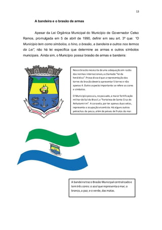 13 
A bandeira e o brasão de armas 
Apesar da Lei Orgânica Municipal do Município de Governador Celso 
Ramos, promulgada em 5 de abril de 1990, definir em seu art. 3º que: “O 
Município tem como símbolos, o hino, o brasão, a bandeira e outros nos termos 
da Lei”, não há lei específica que determine as armas e outros símbolos 
municipais. Ainda sim, o Município possui brasão de armas e bandeira: 
Nosso brasão necessita de uma adequação em razão 
das normas internacionais, a chamada “lei da 
heráldica”. Prova disso é que a representação das 
torres do brasão deveria apresentar 5 torres e não 
apenas 4. Outro aspecto importante se refere as cores 
e símbolos. 
O Município possuiu, no passado, a maior fortificação 
militar do Sul do Brasil, a “Fortaleza de Santa Cruz do 
Anhatomirim”. A caravela, por ter apenas duas velas, 
representa a ocupação vicentista. Há alguns outros 
petrechos da pesca, além de peixes de frutos do mar. 
A bandeira traz o Brasão Municipal centralizado e 
tem três cores: o azul que representa o mar; o 
branco, a paz; e o verde, das matas. 
 