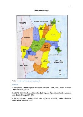 14 
Mapa do Município 
Fonte: Colorido por Almir Alves Junior, Geógrafo 
Localização: 
1. INFERNINHO: Norte: Tijucas; Sul: Areias de Cima; Leste: Dona Lucinda e Jordão; 
Oeste: Biguaçu (BR-101). 
2. AREIAS DE CIMA: Norte: Inferninho; Sul: Biguaçu (Tijuquinhas); Leste: Areias do 
Meio; Oeste: Biguaçu (BR-101). 
3. AREIAS DO MEIO: Norte: Jordão; Sul: Biguaçu (Tijuquinhas); Leste: Areias de 
Baixo; Oeste: Areias de Cima. 
 