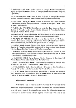 15 
4. AREIAS DE BAIXO: Norte: Jordão, Fazenda da Armação. Sul: Caieira do Norte e 
Biguaçu (Tijuquinhas); Leste: Costeira da Armação; Oeste: Areias do Meio e Biguaçu 
(Tijuquinhas). 
5. CAIEIRA DO NORTE: Norte: Areias de Baixo e Costeira da Armação; Sul: Oceano 
Atlântico (Baía de São Miguel); Leste: Oceano Atlântico (Ilha de Anhatomirim). 
6. COSTEIRA DA ARMAÇÃO: Norte: Fazenda da Armação; Sul: Caieira do Norte; 
Leste: Oceano Atlântico (Baía dos Golfinhos e Enseada da Armação); Oeste: Caieira 
do Norte e Areia de Baixo. 
7. FAZENDA DA ARMAÇÃO: Norte:Camboa e Jordão; Sul: Areias de Baixo e 
Costeira da Armação; Leste: Oceano Atlântico (Enseada da Armação); Camboa e 
Armação da Piedade; Oeste: Jordão. 
8. CAMBOA: Norte: Palmas; Sul: Oceano Atlântico (Enseada da Armação) e Armação 
da Piedade; Leste: Oceano Atlântico; Oeste: Jordão e Fazenda da Armação. 
9. ARMAÇÃO DA PIEDADE: Norte:Camboa e Oceano Atlântico; Sul: Oceano 
Atlântico (Enseada da Armação); Leste: Oceano Atlântico; Oeste: Oceano Atlântico 
(Enseada da Armação), Fazenda da Armação e Costeira da Armação. 
10. PALMAS: Norte: Oceano Atlântico (Ilha Grande ou dos Ganchos), Calheiros, 
Ganchos de Fora e Ganchos do Meio (centro); Sul: Jordão e Camboa; Leste: Oceano 
Atlântico; Oeste: Calheiros, Ganchos do Meio; Ganchos de Fora. 
11. GANCHOS DE FORA: Norte: Oceano Atlântico; Sul: Palmas e Ganchos do Meio; 
Leste: Oceano Atlântico (Ilha Grande ou dos Ganchos); Oeste: Ganchos do Meio e 
Oceano Atlântico (Enseada de Ganchos). 
12. GANCHOS DO MEIO: Norte: Oceano Atlântico (Enseada de Ganchos); Sul: 
Palmas; Leste: Palmas e Ganchos de Fora; Oeste:Caheiros. 
13. CANTO DOS GANCHOS: Norte: Oceano Atlântico – Enseada de Ganchos (Baía 
de Ganchos); Sul: Jordão; Leste: Calheiros; Oeste: Dona Lucinda. 
14. DONA LUCINDA: Norte: Oceano Atlântico – Enseada de Ganchos (Baía de 
Tijucas); Sul: Jordão; Leste: Canto dos Ganchos; Oeste: Inferninho. 
15. JORDÃO: Norte: Dona Lucinda; Canto dos Ganchos e Calheiros; Sul: Areias do 
Meio, Areias de Baixo, e Fazenda da Armação; Leste: Areias de Baixo, Camboa e 
Fazenda da Armação; Oeste: Inferninho e Areias do Meio. 
Antecedentes históricos 
O território onde se localiza o atual município de Governador Celso 
Ramos foi ocupado por grupos caçadores e coletores há aproximadamente 
cinco mil anos, a partir de migrações do oeste. Os “chamados povos do 
sambaqui” ou sambaquieiros estavam aqui há pelo menos 3 mi l anos, o que 
 