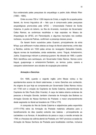 16 
fica evidenciado pelas pesquisas do arqueólogo e padre João Alfredo Rhor 
(1908 – 1984). 
Entre os anos 750 e 1.300 depois de Cristo, a região foi ocupada pelos 
Itararé, do tronco linguístico Jê – fato que é comprovado pelas pesquisas 
arqueológicas promovidas pela UFSC – Universidade Federal de Santa 
Catarina. A pedra do letreiro, na Ilha do Arvoredo, município de Governador 
Celso Ramos; as cerâmicas recolhidas e hoje expostas no Museu de 
Arqueologia da UFSC, em Florianópolis; e algumas inscrições nos costões 
rochosos, na praia de Palmas, confirmam a presença desses povos. 
Os Itararé foram sucedidos pelos Guarani, principalmente da etnia 
M’bya, que edificaram muitas aldeias ao longo do litoral catarinense, entre elas 
a Reritiba, extinta em 1530 pelas armas do navegador Sebastião Caboto. 
Alguns nomes de localidades, ainda existentes, como: Tinguá, Anhatomirim, 
Juréia, Guaporanga indicam a presença guarani. Na década de 1960, o padre 
Rohr identificou seis sambaquis, em Governador Celso Ramos. Nomes como 
tinguá, guaporanga e anhatomirim.Também, os termos juréia, caieira e 
casqueiro sobreviveram aos séculos de ocupação pós-colonial. 
Armação e Ganchos 
Em 1806, quando o viajante inglês John Mawe visitou e fez 
apontamentos acerca do litoral catarinense, o nome Ganchos era conhecido. 
As origens do que hoje se compreende por Governador Celso Ramos iniciou 
em 1738 com a criação da Capitania de Santa Catarina, desmembrada da 
Capitania de São Paulo (São Vicente). A caça da baleia atrairia centenas de 
pessoas a Armação Grande, também chamada de Armação das Baleias ou 
Armação Grande de Nossa Senhora da Piedade: o maior empreendimento 
deste segmento no litoral sul brasileiro de 1738 a 1778. 
A conquista da Ilha de Santa Catarina e adjacências pelos espanhóis 
(1777-1778) retira da Armação da Piedade materiais utilizados para o 
beneficiamento do óleo (azeite) extraído das baleias – principalmente as 
cachalotes e as francas. A decadência da pesca e caça; a revolta armada de 
1784; e o fracasso da colônia alemã da Piedade, em 1847 provoca a evasão da 
Armação de Nossa Senhora da Piedade para localidades vizinhas, inclusive 
 