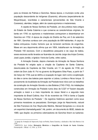 17 
para os Arraiais de Palmas e Ganchos. Nessa época, o município conta uma 
população descendente de indígenas (Guaranis), africanos (especialmente de 
Moçambique), vicentistas e cananienses (provenientes de São Vicente e 
Cananeia), alemães, belgas, além de casais açorianos e madeirenses. 
A capela de Nossa Senhora da Piedade, um dos prédios mais antigos 
do Estado de Santa Catarina e que conserva as características originais, foi 
benta em 1745: os açorianos e madeirenses começariam a desembarcar em 
Ganchos em 1752. A época da criação do Distrito de Paz, em 5 de setembro 
de 1861, Ganchos contava com uma população de 698 habitantes. A caça da 
baleia enriqueceu muitos homens que se tornaram senhores de engenhos. 
Mawe em seu depoimento afirma que em 1804, trabalhavam na Armação da 
Piedade 150 escravos. Com a decadência pesqueira e da caça da baleia, 
esses escravos serão levados as fazendas de Jacinto Jorge dos Anjos Correia; 
José Lopes Jordão, e Ignácio Vieira da Cunha, entre outros. 
A Armação Grande, depois chamada de Armação de Nossa Senhora 
da Piedade foi erigida após a criação da Capitania de Santa Catarina, 
desvinculada da Capitania de São Vicente, em 11 de agosto de 1738, por 
ordem de Dom João III. Foi no governo do Brigadeiro Silva Paes, a partir de 7 
de março de 1739, que se definiu a ocupação do lugar, bem como a exploração 
do óleo e carne das baleias para exportar a Lisboa, Londres e Nova Iorque. O 
povoamento da localidade da Armação da Piedade teve início com os trabalhos 
de construção da Armação Grande ou das Baleias (1740-1742). As instalações 
construídas em Armação da Piedade numa área de 5.327 m² faziam daquela 
armação a maior e a mais importante do nosso litoral e a segunda mais 
importante do Brasil Colônia. Aos 18 de novembro de 1745 é benta a Capela 
de Nossa Senhora da Piedade 1. Os registros históricos apontam como seus 
primeiros moradores os pescadores: Domingos Jorge do Nascimento, natural 
de São Francisco do Sul; Raymundo Martins, Manoel Gonçalves e a viúva de 
um espanhol chamadaAgueda2. Há, porém, um documento do IBGE, datado de 
1989, que dispõe: os primeiros colonizadores de Ganchos foram os lusitanos: 
1 A Igreja da Armação do Itapocorói, hoje em Penha, Santa Catarina, e dedicada a São João Batista é de 
1759. 
2 BOITEUX, José Arthur. Dicionário Histórico e Geográfico do Es tado de Santa Catarina. 
Florianópolis : Oficial. v2, 1916. p. 33-34. 
 