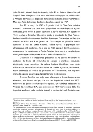 18 
João Simão3, Manoel José de Azevedo, João Pinto, Antonio Lino e Manoel 
Sagaz 4. Essa divergência pode estar relacionada aocupação da primeira vila: 
a Armação da Piedade; e depois as demais localidades litorâneas: Ganchos do 
Meio e de Fora, Calheiros e Canto dos Ganchos, a partir de 1747. 
Aos 26 de março de 1745 o Brigadeiro José da Silva Paes instrui o 
Conselho Ultramarino que cada navio que partisse do Arquipélago dos Açores 
contivesse, pelo menos 5 casais açorianos e alguns recrutas. Em agosto de 
1746, resolve o Conselho Ultramarino acatar a orientação de Silva Paes, e 
também o pedido de moradores das Ilhas dos Açores 5 para deixar as ilhas em 
direção ao Brasil. Aos 6 de janeiro de 1748 chegam os primeiros casais 
açorianos à Ilha de Santa Catarina. Nessa época, a população não 
ultrapassava 500 habitantes. Até o ano de 1756 aportam 6.500 açorianos e 
uma centena de madeirenses a Santa Catarina. Uma pequena parcela desse 
contingente segue para o vizinho Estado do Rio Grande do Sul. 
O açoriano e o madeirense praticantes da fé católica trouxeram os 
costumes da Santa Sé misturados as crenças e crendices populares. 
Atualmente, estes resquícios da cultura lusitana identificam uma gente 
trabalhadora, de índole pacífica e cativante. Os colonos açorianos, inicialmente, 
foram destinados ao cultivo de plantações de subsistência; num segundo 
momento a pesca assumiu papel preponderante a subsistência. 
O nome Ganchos que pode estar relacionado a forma das pequenas 
enseadas, em formato de ganchos, era um importante Arraial em 1905, 
fornecedor de peixes ao município de Biguaçu. Em Ganchos atracavam os 
Veleiros da João Bayer S/A, que na década de 1930 representava 30% dos 
impostos recolhidos pela coletoria federal; e navios da Loyd Brasileira que 
3 Este João Simão era filho de Simeão Sandes de Alves, nascido na Ilha Terceira, nos Açores e meu 
pentavô. 
4 Fundação IBGE, Notas Históricas – Fevereiro – 1989. Plano Diretor Governador Celso Ramos – 
Outubro – 1984. SANTUR – Fevereiro – 1989. 
5 O Arquipélago dos Açores, ou Região Autônoma dos Açores é um território da República Portuguesa 
dotado de autonomia política e administrativa. É formado por nove ilhas de origem vulcânica, o 
Arquipélago está localizado em pleno Oceano Atlântico, a 1.500 km de Portugal a 4.000 km de Nova 
Iorque e a 8.000 km de Florianópolis. No século XVIII o estado de Santa Catarina recebeu mais de 6500 
açorianos que vieram para cá fazendo parte de um grande projeto da coroa portuguesa para ocupar o 
Brasil Meridional e consolidar a posse definitiva destas terras. Estes casais açorianos chegaram entre 
1748 a 1756 e desembarcaram em Nossa Senhora do Desterro(hoje Florianópolis) e foram redistribuídos 
ao logo do litoral catarinense. http://www.nea.ufsc.br/noticias.php?id=89 Acesso em 26/01/2008. 
 