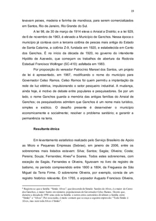 19 
levavam peixes, madeira e farinha de mandioca, para serem comercializados 
em Santos, Rio de Janeiro, Rio Grande do Sul. 
A lei 98, de 30 de março de 1914 eleva o Arraial a Distrito; e a lei 929, 
de 6 de novembro de 1963, é elevado a Município de Ganchos. Nessa época o 
município já contava com a terceira colônia de pescas mais antiga do Estado 
de Santa Catarina, a colônia Z-9, fundada em 1920, e estabelecida em Canto 
dos Ganchos. É no início da década de 1920, no governo do intendente 
Hipólito de Azevedo, que começam os trabalhos de abertura da Rodovia 
Estadual Francisco Wollinger (SC-410): asfaltada em 1983. 
Por proposição do vereador Patrocínio Manoel dos Santos, um projeto 
de lei é apresentado, em 1967, modificando o nome do município para 
Governador Celso Ramos. Celso Ramos foi quem permitiu a implantação da 
rede de luz elétrica, impulsionando o setor pesqueiro industrial. A mudança, 
ainda hoje, é motivo de debate entre populares e pesquisadores. Se por um 
lado, o nome Ganchos guarda a memória das antigas famílias do Arraial de 
Ganchos; os pesquisadores admitem que Ganchos é um nome mais turístico, 
simples e exótico. O desafio presente é desenvolver o município 
economicamente e socialmente; resolver o problema sanitário; e garantir a 
permanência na terra. 
Resultante étnica 
Em levantamento estatístico realizado pelo Serviço Brasileiro de Apoio 
as Micro e Pequenas Empresas (Sebrae), em janeiro de 2006, entre os 
sobrenomes mais listados estavam: Silva; Santos; Sagás; Oliveira; Costa; 
Pereira; Souza; Fernandes; Alves6 e Soares. Todos estes sobrenomes, com 
exceção de Sagás, Fernandes e Oliveira, figuravam no livro de registro de 
batismo, no período compreendido entre 1800 a 1804, da Freguesia de São 
Miguel da Terra Firme. O sobrenome Oliveira, por exemplo, consta de um 
registro histórico relevante. Em 1765, o arpoador Augusto Francisco Oliveira, 
6 Registra-se que a família “Simão Alves”, que descende de Simeão Sandes de Alves, é a maior de Canto 
dos Ganchos, o maior bairro em números populacionais de Governador Celso Ramos. Ocorre que, 
durante a década de 1950 uma cisão na família e outros erros cartorários dividiram a família entre 
“Simão” e “Alves”. Por essa razão, é muito comum que se ouça a seguinte expressão: “Todo Simão é 
Alves, mas nem toda Alves é Simão”. 
 