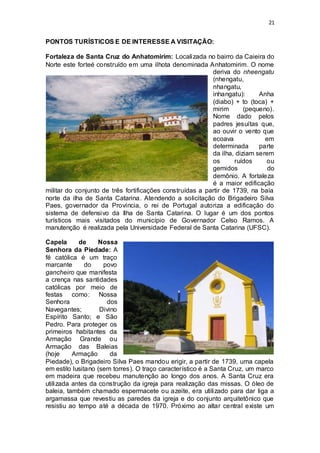 21 
PONTOS TURÍSTICOS E DE INTERESSE A VISITAÇÃO: 
Fortaleza de Santa Cruz do Anhatomirim: Localizada no bairro da Caieira do 
Norte este forteé construído em uma ilhota denominada Anhatomirim. O nome 
deriva do nheengatu 
(nhengatu, 
nhangatu, 
inhangatu): Anha 
(diabo) + to (toca) + 
mirim (pequeno). 
Nome dado pelos 
padres jesuítas que, 
ao ouvir o vento que 
ecoava em 
determinada parte 
da ilha, diziam serem 
os ruídos ou 
gemidos do 
demônio. A fortaleza 
é a maior edificação 
militar do conjunto de três fortificações construídas a partir de 1739, na baía 
norte da ilha de Santa Catarina. Atendendo a solicitação do Brigadeiro Silva 
Paes, governador da Província, o rei de Portugal autoriza a edificação do 
sistema de defensivo da Ilha de Santa Catarina. O lugar é um dos pontos 
turísticos mais visitados do município de Governador Celso Ramos. A 
manutenção é realizada pela Universidade Federal de Santa Catarina (UFSC). 
Capela de Nossa 
Senhora da Piedade: A 
fé católica é um traço 
marcante do povo 
gancheiro que manifesta 
a crença nas santidades 
católicas por meio de 
festas como: Nossa 
Senhora dos 
Navegantes; Divino 
Espírito Santo; e São 
Pedro. Para proteger os 
primeiros habitantes da 
Armação Grande ou 
Armação das Baleias 
(hoje Armação da 
Piedade), o Brigadeiro Silva Paes mandou erigir, a partir de 1739, uma capela 
em estilo lusitano (sem torres). O traço característico é a Santa Cruz, um marco 
em madeira que recebeu manutenção ao longo dos anos. A Santa Cruz era 
utilizada antes da construção da igreja para realização das missas. O óleo de 
baleia, também chamado espermacete ou azeite, era utilizado para dar liga a 
argamassa que revestiu as paredes da igreja e do conjunto arquitetônico que 
resistiu ao tempo até a década de 1970. Próximo ao altar central existe um 
 