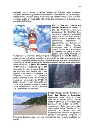 22 
pequeno quadro ofertado a Nossa Senhora da Piedade pelos timoneiros 
Antonio Cardoso e Augusto Francisco Oliveira, sobreviventes de um naufrágio. 
É considerada uma das igrejas mais antigas de Santa Catarina, e que conserva 
o mesmo estilo: a restauração não afetou sua originalidade. É localizada da 
Armação da Piedade. 
Ilha do Arvoredo: Pedra do 
Letreiro e o Farol: No passado a 
Ilha do Arvoredo serviu aos 
pescadores de Ganchos. Dos 
ranchos e casebres edificados 
pelos pescadores, hoje existem 
apenas ruínas e memórias dos 
casamentos, nascimentos e 
sepultamentos de famílias de 
Governador Celso Ramos. 
Atualmente não é possível 
aportar na ilha sem autorização 
da Marinha do Brasil. O local, 
porém, atrai mergulhadores do 
mundo todo. O local mais procurado para o mergulho é o saco do capim. As 
águas claras e límpidas permitem a procriação de diversas espécies e o 
Arvoredo é considerado um berçário natural que garante a vida nesta parte do 
Atlântico Sul. Houve projetos para transformação em Parque, o que permitiria a 
visitação da ilha. A pedra do letreiro 
contem inscrições rupestres e pode ser 
observada do mar, a pouca distância. 
As inscrições são itararés, do grupo 
linguístico Jê, anterior a chegada dos 
indígenas Guarani. A cerâmica 
produzida pelos itararé se encontra no 
museu de arqueologia da UFSC. O 
farol começou a ser construído em 
1878, pelos ingleses, e ficou pronto em 
1883. A luz emitida pode ser observada 
a 80 quilômetros de distância. 
Praias: Ilhéus, Sissial, Palmas, de 
Fora, das Cordas e Caravelas: 
Governador Celso Ramos possui 
mais de 40 praias, em 52 km de 
costa. A península é privilegiada pela 
passagem de ventos eo clima é 
mesotérmico. Entre as mais belas 
praias estão: Ilhéus, Sissial e de Fora 
(virgens); e Palmas (um dos 
balneários mais visitados na região da 
grande Florianópolis), candidata ao 
Programa Bandeira Azul, um selo internacional que confere qualidade as 
praias. 
 