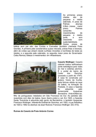 23 
As primeiras praias 
citadas são de 
pequena e média 
extensão. A praia de 
Palmas alcança 
2,8km (nossa maior 
praia). Palmas 
concentra 
investimentos de 
pequeno e médio 
porte, e vem 
crescendo com 
sustentabilidade. 
Outras praias de 
beleza sem par são: das Cordas e Caravelas (também chamada Praia 
Grande). A primeira pela característica quase intocada, areias finas e brancas, 
além de ondas que atraem desde surfistas iniciantes e banhistas de todas as 
idades; e a segunda pela extensão, (a segunda maior praia de Governador 
Celso Ramos) beleza e investimentos em infraestrutura. 
Casario Wollinger: Casario 
colonial rústico edificadoem 
ponto estratégico para visão 
do mar e extensa planície. 
É o portal do bairro de 
Canto dos Ganchos 
(povoado a partir de 1747). 
A casa foi construída por 
Ignácio Vieira da Cunha, 
após fortuna obtida na caça 
da baleia, na Armação da 
Piedade. A casa e fazenda 
foi adquirida pelo 
comerciante ti juquense 
Bernardino AntonioNarcizo, 
filho de portugueses instalados em São Francisco do Sul. As paredes são 
revestidas com óleo de baleia, tijuco (barro preto) e cal. Em 1923, a fazenda 
Santa Terezinha é adquirida pelo genro de Bernardino, o também tijuquense 
Francisco Wollinger, Intendente Distrital de Ganchos, em 1952, e que trabalhou 
de 1920 a 1962 na abertura da atual Rodovia Francisco Wollinger (SC-410). 
Ruínas do Casario da Praia Antonio Correa 
 