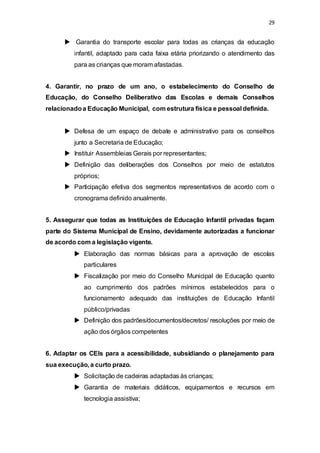 29 
 Garantia do transporte escolar para todas as crianças da educação 
infantil, adaptado para cada faixa etária priorizando o atendimento das 
para as crianças que moram afastadas. 
4. Garantir, no prazo de um ano, o estabelecimento do Conselho de 
Educação, do Conselho Deliberativo das Escolas e demais Conselhos 
relacionado a Educação Municipal, com estrutura física e pessoal definida. 
 Defesa de um espaço de debate e administrativo para os conselhos 
junto a Secretaria de Educação; 
 Instituir Assembleias Gerais por representantes; 
 Definição das deliberações dos Conselhos por meio de estatutos 
próprios; 
 Participação efetiva dos segmentos representativos de acordo com o 
cronograma definido anualmente. 
5. Assegurar que todas as Instituições de Educação Infantil privadas façam 
parte do Sistema Municipal de Ensino, devidamente autorizadas a funcionar 
de acordo com a legislação vigente. 
 Elaboração das normas básicas para a aprovação de escolas 
particulares 
 Fiscalização por meio do Conselho Municipal de Educação quanto 
ao cumprimento dos padrões mínimos estabelecidos para o 
funcionamento adequado das instituições de Educação Infantil 
público/privadas 
 Definição dos padrões/documentos/decretos/ resoluções por meio de 
ação dos órgãos competentes 
6. Adaptar os CEIs para a acessibilidade, subsidiando o planejamento para 
sua execução, a curto prazo. 
 Solicitação de cadeiras adaptadas às crianças; 
 Garantia de materiais didáticos, equipamentos e recursos em 
tecnologia assistiva; 
 