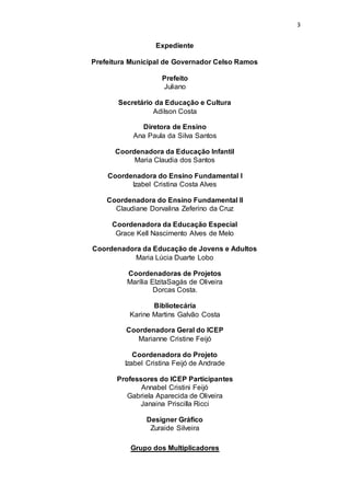 3 
Expediente 
Prefeitura Municipal de Governador Celso Ramos 
Prefeito 
Juliano 
Secretário da Educação e Cultura 
Adilson Costa 
Diretora de Ensino 
Ana Paula da Silva Santos 
Coordenadora da Educação Infantil 
Maria Claudia dos Santos 
Coordenadora do Ensino Fundamental I 
Izabel Cristina Costa Alves 
Coordenadora do Ensino Fundamental II 
Claudiane Dorvalina Zeferino da Cruz 
Coordenadora da Educação Especial 
Grace Kell Nascimento Alves de Melo 
Coordenadora da Educação de Jovens e Adultos 
Maria Lúcia Duarte Lobo 
Coordenadoras de Projetos 
Marília ElzitaSagás de Oliveira 
Dorcas Costa. 
Bibliotecária 
Karine Martins Galvão Costa 
Coordenadora Geral do ICEP 
Marianne Cristine Feijó 
Coordenadora do Projeto 
Izabel Cristina Feijó de Andrade 
Professores do ICEP Participantes 
Annabel Cristini Feijó 
Gabriela Aparecida de Oliveira 
Janaina Priscilla Ricci 
Designer Gráfico 
Zuraide Silveira 
Grupo dos Multiplicadores 
 