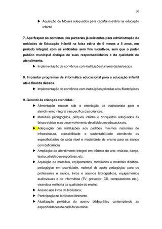 30 
 Aquisição de Móveis adequados para cadafaixa-etária na educação 
infantil 
7. Aperfeiçoar os contratos das parcerias já existentes para administração de 
unidades de Educação Infantil na faixa etária de 6 meses a 5 anos, em 
período integral, com as entidades sem fins lucrativos, sem que o poder 
público municipal abdique de suas responsabilidades e da qualidade de 
atendimento. 
 Implementação de convênios com instituições/universidades/oscips 
8. Implantar programas de informática educacional para a educação infantil 
até o final da década. 
 Implementação de convênios com instituições privadas e/ou filantrópicas 
9. Garantir às crianças atendidas: 
 Alimentação escolar sob a orientação de nutricionista para o 
atendimento integral e específico das crianças; 
 Materiais pedagógicos, parques infantis e brinquedos adequados às 
faixas etárias e ao desenvolvimento de atividades educacionais; 
 Adequação das instituições aos padrões mínimos nacionais de 
infraestrutura, acessibilidade e sustentabilidade atendendo as 
especificidades de cada nível e modalidade de ensino para os alunos 
com deficiência 
 Ampliação do atendimento integral em oficinas de arte, música, dança, 
teatro, atividades esportivas, etc. 
 Aquisição de materiais, equipamentos, mobiliários e materiais didático-pedagógico 
em quantidade, material de apoio pedagógico para os 
professores e alunos, livros e acervos bibliográficos, equipamentos 
audiovisuais e de informática (TV, gravador, CD, computadores etc.), 
visando a melhoria da qualidade do ensino; 
 Acesso aos livros da biblioteca; 
 Participação na biblioteca itinerante. 
 Atualização periódica do acervo bibliográfico contemplando as 
especificidades de cada faixa etária. 
 