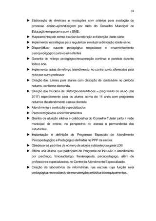 33 
 Elaboração de diretrizes e resoluções com critérios para avaliação do 
processo ensino-aprendizagem por meio do Conselho Municipal de 
Educação em parceria com a SME; 
 Mapeamento pelo censo escolar da retenção e distorção idade-série; 
 Implementar estratégias para regularizar e reduzir a distorção idade-série; 
 Disponibilizar suporte pedagógico extraclasse e encaminhamento 
psicopedagógico para os estudantes 
 Garantia do reforço pedagógico/recuperação contínua e paralela durante 
todo o ano. 
 Implementar aulas de reforço /atendimento no contra turno, oferecidos pela 
rede por outro professor 
 Criação das turmas para alunos com distorção de idade/série no período 
noturno, conforme demanda. 
 Criação dos Núcleos de Distorção/série/idades – progressão do aluno (até 
2017) especialmente para os alunos acima de 14 anos com programas 
noturnos de atendimento a essa clientela 
 Atendimento e avaliação especializados 
 Padronização dos encaminhamentos 
 Grantia de atuação efetiva e colaborativa do Conselho Tutelar junto a rede 
municipal de ensino, na perspectiva do acesso e permanência dos 
estudantes. 
 Implantação e definição de Programas Especiais de Atendimento 
Psicopedagógico e Pedagógico definidos no PPP da escola. 
 Obedecer os padrões de número de alunos estabelecidos pela LDB 
 Oferta aos alunos que participam do Programa de Inclusão o atendimento 
por psicólogo, fonoaudiólogo, fisioterapeuta, psicopedagogo, além de 
professores especializados, no Centro de Atendimento Especializado. 
 Criação de laboratórios de informáticas nas escolas cuja função será 
pedagógica necessitando de manutenção periódica dos equipamentos. 
 