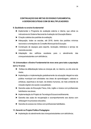 34 
CONTINUAÇÃO DAS METAS DO ENSINO FUNDAMENTAL 
A SEREM DISCUTIDAS COM OS MULTIPLICADORES 
9. Qualidade no ensino fundamental 
 Implementar o Programa de avaliação externa e interna, que utilize os 
indicadores do Sistema Nacional de Avaliação da Educação Básica 
 Criação coletiva dos padrões de avaliação; 
 Adequação, todas as escolas, até 2018, dentro dos padrões mínimos 
nacionais e orientações do Conselho Municipal da Educação 
 Construção de espaços para esporte, recreação, biblioteca e serviço de 
merenda escolar; 
 Adaptação dos edifícios escolares para o atendimento das 
crianças/estudantes com deficiência; 
10. Universalizar o Ensino Fundamental de nove anos para toda a população 
de 6 a 14 anos 
 Defesa da alfabetização todas as crianças até, no máximo, os oito anos de 
idade; 
 Implantação e implementação gradativamente da educação integral na rede 
pública municipal com atividades nas áreas de aprendizagem, culturais e 
artísticas, esportivas e de lazer, de direitos humanos, de meio ambiente de 
inclusão digital e de saúde e sexualidade; 
 Garantia aulas de Educação Física, Arte, inglês e música com profissionais 
habilitados nas áreas; 
 Implementação do Projeto de Tecnologia Educacional Itinerante; 
 Garantia das aulas de recuperação e acompanhamento aos alunos com 
defasagem no processo educativo; 
 Garantia do acesso às mídias com profissionais habilitados. 
11. Garantir no Projeto Político Pedagógico 
 Implantação do atendimento das crianças/estudantes com deficiência; 
 