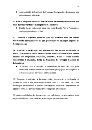 35 
 Implementação do Programa de Formação Permanente e Continuada dos 
profissionais da educação 
12. Criar o Programa de Avaliar a qualidade do atendimento educacional por 
meio de instrumentos de avaliação interna e externa 
 Criação de um instrumento pauta nos eixos: Escola, Pais e Professores, 
com linguagem clara e pontual 
13. Contratar o segundo professor para os primeiros anos do Ensino 
Fundamental com graduação ou pós-gradauação em Educação Especial ou 
Psicopedagogia 
14. Autorizar a participação dos professores das escolas municipais de 
Ensino Fundamental, bem como dos demais profissionais que atuam nessas 
escolas, em congressos, simpósios, encontros, fóruns e outros eventos 
relacionados à educação, dentro do Programa de Formação Contínua de 
Educadores; 
 De acordo com a demanda, a viabilização de ajuda de custo para 
professores apresentarem suas experiências pedagógicas em congresso e 
seminários, quando aprovados e comprovados. 
15. Promover e estimular a formação inicial, permanente e continuada de 
professores para a alfabetização de crianças, com o conhecimento de novas 
tecnologias educacionais e práticas pedagógicas inovadoras, estimulando as 
ações de formação continuada de professores para a alfabetização 
16. Apoiar a alfabetização das pessoas com deficiência, considerando as suas 
especificidades, inclusive a alfabetização bilíngue de pessoas surdas. 
 