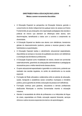 36 
DIRETRIZES PARA A EDUCAÇÃO INCLUSIVA 
Metas a serem novamente discutidas 
 A Educação Especial na perspectiva da Educação Inclusiva garante o 
cumprimento do direito indisponível de qualquer aluno de acesso ao Ensino 
Fundamental, já que pressupõe uma organização pedagógica das escolas e 
práticas de ensino que atendam as diferenças entre alunos, sem 
discriminações, beneficiando a todos com o convívio e crescimento na 
diversidade; 
 A Educação Especial se destina aos alunos com deficiência, transtornos 
globais do desenvolvimento (autismo, psicose e neurose graves) e altas 
habilidades ou superdotação; 
 A Educação Especial realiza o atendimento educacional especializado, 
disponibiliza os serviços e recursos de qualidade aos alunos com deficiência 
e orientação das familiares e professores; 
 A Educação Especial como modalidade de ensino, deverá ser promovida 
sistematicamente, garantindo às adequações administrativas e pedagógicas 
necessárias para o melhor atendimento desses alunos; 
 O apoio educacional especializado é garantido no contra turno, podendo ser 
realizado nas escolas regulares, no centro de atendimento ou na escola 
especial; 
 Formação de Rede articulada e colaborativa entre os setores de educação, 
saúde, transporte e assistência social, conselhos municipais e ministério 
público, para a garantia do direito a educação da pessoa com deficiência; 
 Formação contínua para gestores, educadores e demais profissionais 
dasEscolas Municipais e creches Conveniadas visando à educação 
inclusiva; 
 Atender à necessidade de oferta de professores e ou intérpretes de língua 
de sinais, especialistas em Braile, educação especial itinerante, serviços 
clínicos e outros recursos especiais de ensino e de aprendizagem; 
 