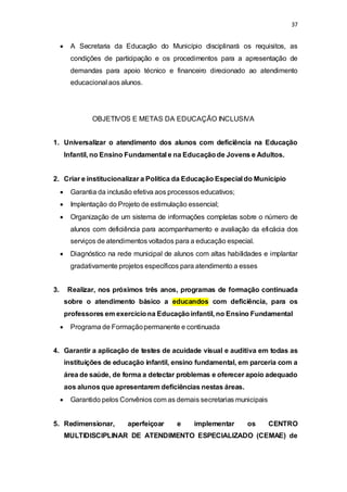 37 
 A Secretaria da Educação do Município disciplinará os requisitos, as 
condições de participação e os procedimentos para a apresentação de 
demandas para apoio técnico e financeiro direcionado ao atendimento 
educacional aos alunos. 
OBJETIVOS E METAS DA EDUCAÇÃO INCLUSIVA 
1. Universalizar o atendimento dos alunos com deficiência na Educação 
Infantil, no Ensino Fundamental e na Educação de Jovens e Adultos. 
2. Criar e institucionalizar a Política da Educação Especial do Município 
 Garantia da inclusão efetiva aos processos educativos; 
 Implentação do Projeto de estimulação essencial; 
 Organização de um sistema de informações completas sobre o número de 
alunos com deficiência para acompanhamento e avaliação da eficácia dos 
serviços de atendimentos voltados para a educação especial. 
 Diagnóstico na rede municipal de alunos com altas habilidades e implantar 
gradativamente projetos específicos para atendimento a esses 
3. Realizar, nos próximos três anos, programas de formação continuada 
sobre o atendimento básico a educandos com deficiência, para os 
professores em exercício na Educação infantil, no Ensino Fundamental 
 Programa de Formação permanente e continuada 
4. Garantir a aplicação de testes de acuidade visual e auditiva em todas as 
instituições de educação infantil, ensino fundamental, em parceria com a 
área de saúde, de forma a detectar problemas e oferecer apoio adequado 
aos alunos que apresentarem deficiências nestas áreas. 
 Garantido pelos Convênios com as demais secretarias municipais 
5. Redimensionar, aperfeiçoar e implementar os CENTRO 
MULTIDISCIPLINAR DE ATENDIMENTO ESPECIALIZADO (CEMAE) de 
 