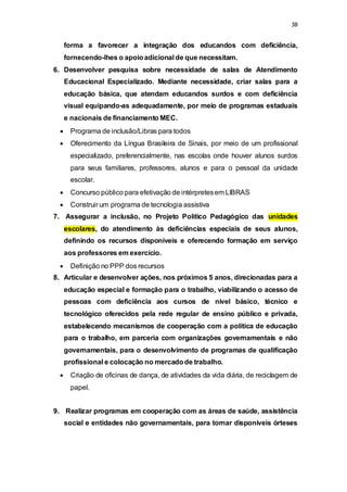 38 
forma a favorecer a integração dos educandos com deficiência, 
fornecendo-lhes o apoio adicional de que necessitam. 
6. Desenvolver pesquisa sobre necessidade de salas de Atendimento 
Educacional Especializado. Mediante necessidade, criar salas para a 
educação básica, que atendam educandos surdos e com deficiência 
visual equipando-as adequadamente, por meio de programas estaduais 
e nacionais de financiamento MEC. 
 Programa de inclusão/Libras para todos 
 Oferecimento da Língua Brasileira de Sinais, por meio de um profissional 
especializado, preferencialmente, nas escolas onde houver alunos surdos 
para seus familiares, professores, alunos e para o pessoal da unidade 
escolar. 
 Concurso público para efetivação de intérpretes em LIBRAS 
 Construir um programa de tecnologia assistiva 
7. Assegurar a inclusão, no Projeto Político Pedagógico das unidades 
escolares, do atendimento às deficiências especiais de seus alunos, 
definindo os recursos disponíveis e oferecendo formação em serviço 
aos professores em exercício. 
 Definição no PPP dos recursos 
8. Articular e desenvolver ações, nos próximos 5 anos, direcionadas para a 
educação especial e formação para o trabalho, viabilizando o acesso de 
pessoas com deficiência aos cursos de nível básico, técnico e 
tecnológico oferecidos pela rede regular de ensino público e privada, 
estabelecendo mecanismos de cooperação com a política de educação 
para o trabalho, em parceria com organizações governamentais e não 
governamentais, para o desenvolvimento de programas de qualificação 
profissional e colocação no mercado de trabalho. 
 Criação de oficinas de dança, de atividades da vida diária, de reciclagem de 
papel. 
9. Realizar programas em cooperação com as áreas de saúde, assistência 
social e entidades não governamentais, para tornar disponíveis órteses 
 