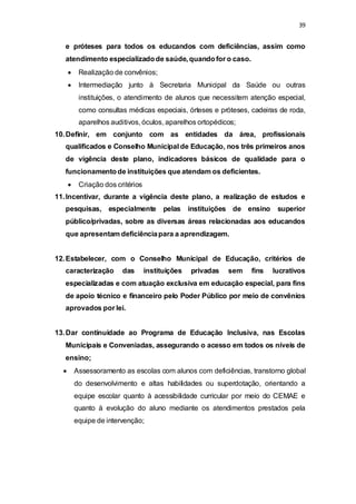 39 
e próteses para todos os educandos com deficiências, assim como 
atendimento especializado de saúde, quando for o caso. 
 Realização de convênios; 
 Intermediação junto à Secretaria Municipal da Saúde ou outras 
instituições, o atendimento de alunos que necessitem atenção especial, 
como consultas médicas especiais, órteses e próteses, cadeiras de roda, 
aparelhos auditivos, óculos, aparelhos ortopédicos; 
10. Definir, em conjunto com as entidades da área, profissionais 
qualificados e Conselho Municipal de Educação, nos três primeiros anos 
de vigência deste plano, indicadores básicos de qualidade para o 
funcionamento de instituições que atendam os deficientes. 
 Criação dos critérios 
11. Incentivar, durante a vigência deste plano, a realização de estudos e 
pesquisas, especialmente pelas instituições de ensino superior 
público/privadas, sobre as diversas áreas relacionadas aos educandos 
que apresentam deficiência para a aprendizagem. 
12. Estabelecer, com o Conselho Municipal de Educação, critérios de 
caracterização das instituições privadas sem fins lucrativos 
especializadas e com atuação exclusiva em educação especial, para fins 
de apoio técnico e financeiro pelo Poder Público por meio de convênios 
aprovados por lei. 
13. Dar continuidade ao Programa de Educação Inclusiva, nas Escolas 
Municipais e Conveniadas, assegurando o acesso em todos os níveis de 
ensino; 
 Assessoramento as escolas com alunos com deficiências, transtorno global 
do desenvolvimento e altas habilidades ou superdotação, orientando a 
equipe escolar quanto à acessibilidade curricular por meio do CEMAE e 
quanto à evolução do aluno mediante os atendimentos prestados pela 
equipe de intervenção; 
 