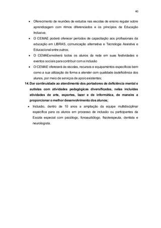40 
 Oferecimento de reuniões de estudos nas escolas de ensino regular sobre 
aprendizagem com ritmos diferenciados e os princípios da Educação 
Inclusiva; 
 O CEMAE poderá oferecer períodos de capacitação aos profissionais da 
educação em LIBRAS, comunicação alternativa e Tecnologia Assistiva e 
Educacional entre outros; 
 O CEMAEenvolverá todos os alunos da rede em suas festividades e 
eventos sociais para contribuir com a inclusão 
 O CEMAE oferecerá às escolas, recursos e equipamentos específicos bem 
como a sua utilização de forma a atender com qualidade àsdeficiência dos 
alunos, por meio de serviços de apoio existentes; 
14. Dar continuidade ao atendimento dos portadores de deficiência mental e 
autistas com atividades pedagógicas diversificadas, nelas incluídas 
atividades de arte, esportes, lazer e de informática, de maneira a 
proporcionar o melhor desenvolvimento dos alunos; 
 Inclusão, dentro de 10 anos a ampliação da equipe multidisciplinar 
específica para os alunos em processo de inclusão ou participantes da 
Escola especial com psicólogo, fonoaudiólogo, fisioterapeuta, dentista e 
neurologista. 
 
