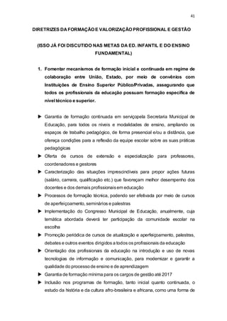 41 
DIRETRIZES DA FORMAÇÃO E VALORIZAÇÃO PROFISSIONAL E GESTÃO 
(ISSO JÁ FOI DISCUTIDO NAS METAS DA ED. INFANTIL E DO ENSINO 
FUNDAMENTAL) 
1. Fomentar mecanismos de formação inicial e continuada em regime de 
colaboração entre União, Estado, por meio de convênios com 
Instituições de Ensino Superior Público/Privadas, assegurando que 
todos os profissionais da educação possuam formação específica de 
nível técnico e superior. 
 Garantia de formação continuada em serviçopela Secretaria Municipal de 
Educação, para todos os níveis e modalidades de ensino, ampliando os 
espaços de trabalho pedagógico, de forma presencial e/ou a distância, que 
ofereça condições para a reflexão da equipe escolar sobre as suas práticas 
pedagógicas 
 Oferta de cursos de extensão e especialização para professores, 
coordenadores e gestores 
 Caracterização das situações imprescindíveis para propor ações futuras 
(salário, carreira, qualificação etc.) que favoreçam melhor desempenho dos 
docentes e dos demais profissionais em educação 
 Processos de formação técnica, podendo ser efetivada por meio de cursos 
de aperfeiçoamento, seminários e palestras 
 Implementação do Congresso Municipal de Educação, anualmente, cuja 
temática abordada deverá ter participação da comunidade escolar na 
escolha 
 Promoção periódica de cursos de atualização e aperfeiçoamento, palestras, 
debates e outros eventos dirigidos a todos os profissionais da educação 
 Orientação dos profissionais da educação na introdução e uso de novas 
tecnologias de informação e comunicação, para modernizar e garantir a 
qualidade do processo de ensino e de aprendizagem 
 Garantia de formação mínima para os cargos de gestão até 2017 
 Inclusão nos programas de formação, tanto inicial quanto continuada, o 
estudo da história e da cultura afro-brasileira e africana, como uma forma de 
 