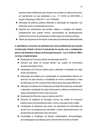 42 
preparar estes profissionais para atuarem nas escolas do sistema de ensino, 
em atendimento ao que estabelece a Lei. nº 10.639, de 08/01/2003, e 
dispõe a Resolução CNE/CP nº 1 de 17/06/2004 
 Efetivação de políticas públicas referentes a valorização do magistério. nos 
diferentes níveis e modalidades de ensino 
 Garantia aos profissionais das escolas, salários e condições de trabalho, 
estabelecendo piso salarial mínimo, oportunidades de aperfeiçoamento 
profissional e canais de participação na elaboração das políticas públicas 
 Oferta de programas de formação continuada de professores alfabetizadores 
2. Aperfeiçoar o processo de admissão dos novos profissionais que atuarão 
na Educação Infantil e Ensino Fundamental de acordo com o estabelecido 
pela Lei de Diretrizes e Bases da Educação Nacional – Lei nº 9.394 de 1996 e 
normas complementares 
 Realização do Concurso público de efetivação até 2016; 
 Garantia que todas as escolas tenham seu quadro de funcionários 
devidamente efetivo (70%) 
 Implantação do Concurso público após a alteração e ampliação da carga 
horária dos efetivos 
 Elaboração dos editais com a participação de representantes efetivos em 
exercício de cada escola ou modalidade de ensino considerando a meta 
de efetivação de 70% conforme Plano Nacional de Educação PNE/2014 
 Alteração do Estatuto dos Professores da Rede Municipal para contemplar 
a alteração e ampliação da carga horária para os efetivos considerando as 
vagas excedentes em toda a rede municipal 
 Atualização do Plano de cargos e salários até 2015 
 Garantia de exigência de formação mínima nos editais de concursos 
públicos para os professores de artes, música, educação física e inglês 
 Contratação de Monitores para atuar nos laboratórios de informática de 
acordo com os programas de informática a serem desenvolvimentos nos 
atendimento dos diferentes níveis de ensino 
 Contratação e Ampliação da Equipe multidisciplinar (fonoaudiólogos, 
psicopedagogos e psicólogos) para o atendimento docente e discente 
 