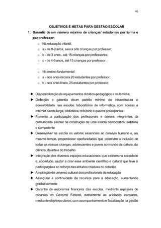 45 
OBJETIVOS E METAS PARA GESTÃO ESCOLAR 
1. Garantia de um número máximo de crianças/ estudantes por turma e 
por professor: 
o Na educação infantil: 
o a - de 0-2 anos, seis a oito crianças por professor; 
o b - de 3 anos , até 15 crianças por professores; 
o c - de 4-5 anos, até 15 crianças por professor. 
o No ensino fundamental: 
o a - nos anos iniciais 20 estudantes por professor; 
o b - nos anos finais, 25 estudantes por professor. 
 Disponibilização de equipamentos didático-pedagógico e multimídia; 
 Definição e garantia deum padrão mínimo de infraestrutura e 
acessibilidade nas escolas: laboratórios de informática, com acesso a 
internet banda larga, biblioteca, refeitório e quadra poliesportiva 
 Fomento a participação dos profissionais e demais integrantes da 
comunidade escolar na construção de uma escola democrática, solidária 
e competente 
 Desenvolver na escola os valores essenciais ao convívio humano e, ao 
mesmo tempo, proporcionar oportunidades que permitam a inclusão de 
todas as nossas crianças, adolescentes e jovens no mundo da cultura, da 
ciência, da arte e do trabalho 
 Integração dos diversos espaços educacionais que existem na sociedade 
e, sobretudo, ajudar a criar esse ambiente científico e cultural que leve à 
participação e ao reforço das atitudes criativas do cidadão 
 Ampliação do universo cultural dos profissionais da educação 
 Assegurar a continuidade de recursos para a educação, aumentando 
gradativamente 
 Garantia de autonomia financeira das escolas, mediante repasses de 
recursos do Governo Federal, diretamente às unidades escolares, 
mediante objetivos claros, com acompanhamento e fiscalização na gestão 
 