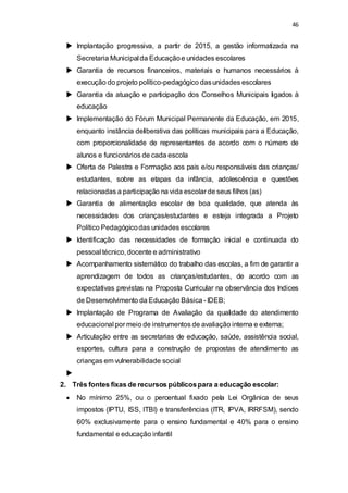 46 
 Implantação progressiva, a partir de 2015, a gestão informatizada na 
Secretaria Municipal da Educação e unidades escolares 
 Garantia de recursos financeiros, materiais e humanos necessários à 
execução do projeto político-pedagógico das unidades escolares 
 Garantia da atuação e participação dos Conselhos Municipais ligados à 
educação 
 Implementação do Fórum Municipal Permanente da Educação, em 2015, 
enquanto instância deliberativa das políticas municipais para a Educação, 
com proporcionalidade de representantes de acordo com o número de 
alunos e funcionários de cada escola 
 Oferta de Palestra e Formação aos pais e/ou responsáveis das crianças/ 
estudantes, sobre as etapas da infância, adolescência e questões 
relacionadas a participação na vida escolar de seus filhos (as) 
 Garantia de alimentação escolar de boa qualidade, que atenda às 
necessidades dos crianças/estudantes e esteja integrada a Projeto 
Político Pedagógico das unidades escolares 
 Identificação das necessidades de formação inicial e continuada do 
pessoal técnico, docente e administrativo 
 Acompanhamento sistemático do trabalho das escolas, a fim de garantir a 
aprendizagem de todos as crianças/estudantes, de acordo com as 
expectativas previstas na Proposta Curricular na observância dos Indices 
de Desenvolvimento da Educação Básica - IDEB; 
 Implantação de Programa de Avaliação da qualidade do atendimento 
educacional por meio de instrumentos de avaliação interna e externa; 
 Articulação entre as secretarias de educação, saúde, assistência social, 
esportes, cultura para a construção de propostas de atendimento as 
crianças em vulnerabilidade social 
 
2. Três fontes fixas de recursos públicos para a educação escolar: 
 No mínimo 25%, ou o percentual fixado pela Lei Orgânica de seus 
impostos (IPTU, ISS, ITBI) e transferências (ITR, IPVA, IRRFSM), sendo 
60% exclusivamente para o ensino fundamental e 40% para o ensino 
fundamental e educação infantil 
 