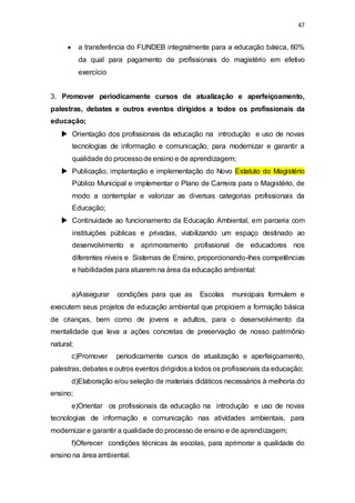 47 
 a transferência do FUNDEB integralmente para a educação básica, 60% 
da qual para pagamento de profissionais do magistério em efetivo 
exercício 
3. Promover periodicamente cursos de atualização e aperfeiçoamento, 
palestras, debates e outros eventos dirigidos a todos os profissionais da 
educação; 
 Orientação dos profissionais da educação na introdução e uso de novas 
tecnologias de informação e comunicação, para modernizar e garantir a 
qualidade do processo de ensino e de aprendizagem; 
 Publicação, implantação e implementação do Novo Estatuto do Magistério 
Público Municipal e implementar o Plano de Carreira para o Magistério, de 
modo a contemplar e valorizar as diversas categorias profissionais da 
Educação; 
 Continuidade ao funcionamento da Educação Ambiental, em parceria com 
instituições públicas e privadas, viabilizando um espaço destinado ao 
desenvolvimento e aprimoramento profissional de educadores nos 
diferentes níveis e Sistemas de Ensino, proporcionando-lhes competências 
e habilidades para atuarem na área da educação ambiental: 
a)Assegurar condições para que as Escolas municipais formulem e 
executem seus projetos de educação ambiental que propiciem a formação básica 
de crianças, bem como de jovens e adultos, para o desenvolvimento da 
mentalidade que leva a ações concretas de preservação de nosso patrimônio 
natural; 
c)Promover periodicamente cursos de atualização e aperfeiçoamento, 
palestras, debates e outros eventos dirigidos a todos os profissionais da educação; 
d)Elaboração e/ou seleção de materiais didáticos necessários à melhoria do 
ensino; 
e)Orientar os profissionais da educação na introdução e uso de novas 
tecnologias de informação e comunicação nas atividades ambientais, para 
modernizar e garantir a qualidade do processo de ensino e de aprendizagem; 
f)Oferecer condições técnicas às escolas, para aprimorar a qualidade do 
ensino na área ambiental. 
 