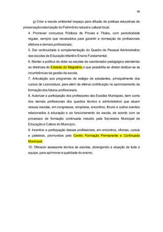 48 
g) Criar a escola ambiental /espaço para difusão de práticas educativas de 
preservação/valorização do Patrimônio natural e cultural local; 
4. Promover concursos Públicos de Provas e Títulos, com periodicidade 
regular, sempre que necessários para garantir a nomeação de profissionais 
efetivos e demais profissionais; 
5. Dar continuidade à complementação do Quadro de Pessoal Administrativo 
das escolas de Educação Infantil e Ensino Fundamental; 
6. Manter a política de dotar as escolas de coordenador pedagógico atendendo 
as diretrizes do Estatuto do Magistério,o que possibilita ao diretor dedicar-se às 
incumbências da gestão da escola; 
7. Articulação aos programas de estágio de estudantes, principalmente dos 
cursos de Licenciatura, para além da efetiva contribuição no aprimoramento da 
formação dos futuros profissionais; 
8. Autorizar a participação dos professores das Escolas Municipais, bem como 
dos demais profissionais dos quadros técnico e administrativo que atuam 
nessas escolas, em congressos, simpósios, encontros, fóruns e outros eventos 
relacionados à educação e ao funcionamento da escola, de acordo com os 
processos de formação continuada instuído pela Secretaria Municipal de 
Educação e Cultura do Município; 
9. Incentivo a participação desses profissionais, em encontros, oficinas, cursos 
e palestras, promovidos pelo Centro Formação Permanente e Continuada 
Municipal; 
10. Oferecer assessoria técnica às escolas, abrangendo a atuação de toda a 
equipe, para aprimorar a qualidade do ensino; 
 
