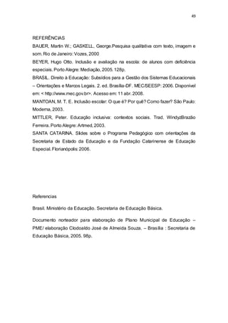 49 
REFERÊNCIAS 
BAUER, Martin W.; GASKELL, George.Pesquisa qualitativa com texto, imagem e 
som. Rio de Janeiro: Vozes, 2000 
BEYER, Hugo Otto. Inclusão e avaliação na escola: de alunos com deficiência 
especiais. Porto Alegre: Mediação, 2005. 128p. 
BRASIL. Direito à Educação: Subsídios para a Gestão dos Sistemas Educacionais 
– Orientações e Marcos Legais. 2. ed. Brasília-DF. MEC/SEESP: 2006. Disponível 
em: < http://www.mec.gov.br>. Acesso em: 11 abr. 2008. 
MANTOAN, M. T. E. Inclusão escolar: O que é? Por quê? Como fazer? São Paulo: 
Moderna, 2003. 
MITTLER, Peter. Educação inclusiva: contextos sociais. Trad. WindyzBrazão 
Ferreira. Porto Alegre: Artmed, 2003. 
SANTA CATARINA. Slides sobre o Programa Pedagógico com orientações da 
Secretaria de Estado da Educação e da Fundação Catarinense de Educação 
Especial. Florianópolis: 2006. 
Referencias 
Brasil. Ministério da Educação. Secretaria de Educação Básica. 
Documento norteador para elaboração de Plano Municipal de Educação – 
PME/ elaboração Clodoaldo José de Almeida Souza. – Brasília : Secretaria de 
Educação Básica, 2005. 98p. 
