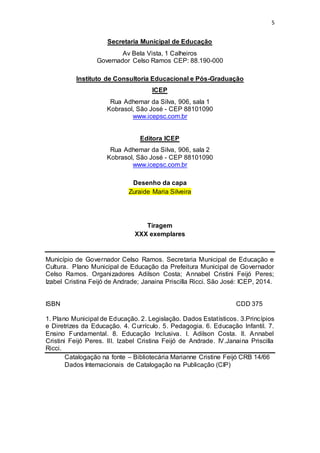 5 
Secretaria Municipal de Educação 
Av Bela Vista, 1 Calheiros 
Governador Celso Ramos CEP: 88.190-000 
Instituto de Consultoria Educacional e Pós-Graduação 
ICEP 
Rua Adhemar da Silva, 906, sala 1 
Kobrasol, São José - CEP 88101090 
www.icepsc.com.br 
Editora ICEP 
Rua Adhemar da Silva, 906, sala 2 
Kobrasol, São José - CEP 88101090 
www.icepsc.com.br 
Desenho da capa 
Zuraide Maria Silveira 
Tiragem 
XXX exemplares 
Município de Governador Celso Ramos. Secretaria Municipal de Educação e 
Cultura. Plano Municipal de Educação da Prefeitura Municipal de Governador 
Celso Ramos. Organizadores Adilson Costa; Annabel Cristini Feijó Peres; 
Izabel Cristina Feijó de Andrade; Janaina Priscilla Ricci. São José: ICEP, 2014. 
ISBN CDD 375 
1. Plano Municipal de Educação. 2. Legislação. Dados Estatísticos. 3.Princípios 
e Diretrizes da Educação. 4. Currículo. 5. Pedagogia. 6. Educação Infantil. 7. 
Ensino Fundamental. 8. Educação Inclusiva. I. Adilson Costa. II. Annabel 
Cristini Feijó Peres. III. Izabel Cristina Feijó de Andrade. IV.Janaina Priscilla 
Ricci. 
Catalogação na fonte – Bibliotecária Marianne Cristine Feijó CRB 14/66 
Dados Internacionais de Catalogação na Publicação (CIP) 
 