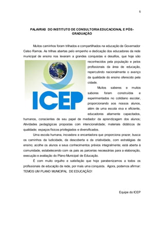 6 
PALAVRAS DO INSTITUTO DE CONSULTORIA EDUCACIONAL E PÓS-GRADUAÇÃO 
Muitos caminhos foram trilhados e compartilhados na educação de Governador 
Celso Ramos. As trilhas abertas pelo empenho e dedicação dos educadores da rede 
municipal de ensino nos levaram a grandes conquistas e desafios, que hoje são 
reconhecidos pela população e pelos 
profissionais da área de educação, 
repercutindo nacionalmente o avanço 
da qualidade do ensino oferecido pela 
cidade. 
Muitos saberes e muitos 
sabores foram construídos e 
experimentados no cotidiano escolar, 
proporcionando aos nossos alunos, 
além de uma escola viva e eficiente, 
educadores altamente capacitados, 
humanos, conscientes de seu papel de mediador da aprendizagem dos alunos; 
Atividades pedagógicas propostas com intencionalidade; materiais didáticos de 
qualidade; espaços físicos privilegiados e diversificados. 
Uma escola humana, inovadora e encantadora que proporciona prazer, busca 
os caminhos da ludicidade, da descoberta e da criatividade, com estratégias de 
ensino; acolhe os alunos e seus conhecimentos prévios integralmente; está aberta à 
comunidade, estabelecendo com os pais as parcerias necessárias para a elaboração, 
execução e avaliação do Plano Municipal de Educação. 
É com muito orgulho e satisfação que hoje parabenizamos a todos os 
profissionais de educação da rede, por mais uma conquista. Agora, podemos afirmar: 
TEMOS UM PLANO MUNICIPAL DE EDUCAÇÃO! 
Equipe do ICEP 
 
