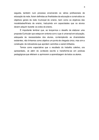 8 
seguida, também num processo envolvendo os vários profissionais de 
educação da rede, foram definidas as finalidades da educação e construídos os 
objetivos gerais da rede municipal de ensino, bem como os objetivos das 
moralidades/Níveis de ensino, traduzindo em capacidades que os alunos 
devem adquirir durante os ciclos do ensino. 
É importante lembrar que, ao lançarmos o desafio de elaborar uma 
proposta Curricular que esteja em sintonia com o que é universal em educação, 
adequada às necessidades dos alunos, contemplando as diversidades 
existentes, não tínhamos como objetivo um ponto de chegada único, mas sim a 
construção de indicadores que apontem caminhos a serem trilhados. 
Temos como expectativa que o resultado do trabalho coletivo, ora 
apresentado, vá além do conteúdo escrito e transforme-se em praticas 
pedagógicas que efetivem e aprimorem a aprendizagem de todos os alunos. 
 
