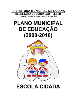 PREFEITURA MUNICIPAL DE GOIANA
  SECRETARIA DE EDUCAÇÃO – SECED
    CONSELHO MUNICIPAL DE EDUCAÇÃO



 PLANO MUNICIPAL
  DE EDUCAÇÃO
    (2008-2018)




  ESCOLA CIDADÃ
 