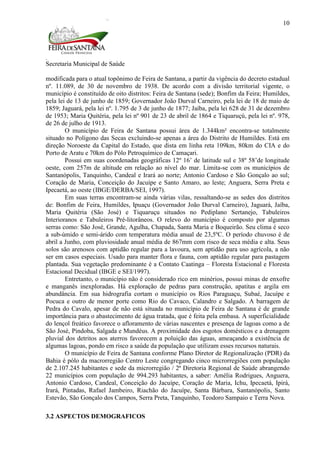 Secretaria Municipal de Saúde
10
modificada para o atual topônimo de Feira de Santana, a partir da vigência do decreto estadual
nº. 11.089, de 30 de novembro de 1938. De acordo com a divisão territorial vigente, o
município é constituído de oito distritos: Feira de Santana (sede); Bonfim da Feira; Humildes,
pela lei de 13 de junho de 1859; Governador João Durval Carneiro, pela lei de 18 de maio de
1859; Jaguará, pela lei nº. 1.795 de 3 de junho de 1877; Jaíba, pela lei 628 de 31 de dezembro
de 1953; Maria Quitéria, pela lei nº 901 de 23 de abril de 1864 e Tiquaruçú, pela lei nº. 978,
de 26 de julho de 1913.
O município de Feira de Santana possui área de 1.344km² encontra-se totalmente
situado no Polígono das Secas excluindo-se apenas a área do Distrito de Humildes. Está em
direção Noroeste da Capital do Estado, que dista em linha reta 109km, 80km do CIA e do
Porto de Aratu e 70km do Pólo Petroquímico de Camaçari.
Possui em suas coordenadas geográficas 12º 16’ de latitude sul e 38º 58’de longitude
oeste, com 257m de altitude em relação ao nível do mar. Limita-se com os municípios de
Santanópolis, Tanquinho, Candeal e Irará ao norte; Antonio Cardoso e São Gonçalo ao sul;
Coração de Maria, Conceição do Jacuípe e Santo Amaro, ao leste; Anguera, Serra Preta e
Ipecaetá, ao oeste (IBGE/DERBA/SEI, 1997).
Em suas terras encontram-se ainda várias vilas, ressaltando-se as sedes dos distritos
de: Bonfim de Feira, Humildes, Ipuaçu (Governador João Durval Carneiro), Jaguará, Jaíba,
Maria Quitéria (São José) e Tiquaruçu situados no Pediplano Sertanejo, Tabuleiros
Interioranos e Tabuleiros Pré-litorâneos. O relevo do município é composto por algumas
serras como: São José, Grande, Agulha, Chapada, Santa Maria e Boqueirão. Seu clima é seco
a sub-úmido e semi-árido com temperatura média anual de 23,5ºC. O período chuvoso é de
abril a Junho, com pluviosidade anual média de 867mm com risco de seca média e alta. Seus
solos são arenosos com aptidão regular para a lavoura, sem aptidão para uso agrícola, a não
ser em casos especiais. Usado para manter flora e fauna, com aptidão regular para pastagem
plantada. Sua vegetação predominante é a Contato Caatinga – Floresta Estacional e Floresta
Estacional Decidual (IBGE e SEI/1997).
Entretanto, o município não é considerado rico em minérios, possui minas de enxofre
e manganês inexploradas. Há exploração de pedras para construção, apatitas e argila em
abundância. Em sua hidrografia cortam o município os Rios Paraguaçu, Subaé, Jacuípe e
Pocuca e outro de menor porte como Rio do Cavaco, Calandro e Salgado. A barragem de
Pedra do Cavalo, apesar de não está situada no município de Feira de Santana é de grande
importância para o abastecimento de água tratada, que é feita pela embasa. A superficialidade
do lençol freático favorece o afloramento de várias nascentes e presença de lagoas como a de
São José, Pindoba, Salgada e Mundéus. A proximidade dos esgotos domésticos e a drenagem
pluvial dos detritos aos aterros favorecem a poluição das águas, ameaçando a existência de
algumas lagoas, pondo em risco a saúde da população que utilizam esses recursos naturais.
O município de Feira de Santana conforme Plano Diretor de Regionalização (PDR) da
Bahia é pólo da macrorregião Centro Leste congregando cinco microrregiões com população
de 2.107.245 habitantes e sede da microrregião / 2ª Diretoria Regional de Saúde abrangendo
22 municípios com população de 994.293 habitantes, a saber: Amélia Rodrigues, Anguera,
Antonio Cardoso, Candeal, Conceição do Jacuípe, Coração de Maria, Ichu, Ipecaetá, Ipirá,
Irará, Pintadas, Rafael Jambeiro, Riachão do Jacuípe, Santa Bárbara, Santanópolis, Santo
Estevão, São Gonçalo dos Campos, Serra Preta, Tanquinho, Teodoro Sampaio e Terra Nova.
3.2 ASPECTOS DEMOGRAFICOS
 