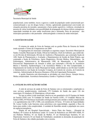 Secretaria Municipal de Saúde
18
populacional, como também, riscos e agravos a saúde da população sendo caracterizado por:
comercialização e uso de drogas lícitas e ilícitas; aglomerado populacional convivendo em
situações precárias de moradia, saneamento e baixo poder aquisitivo; violência; circulação de
pessoas de várias localidades com possibilidade de propagação de doença infecto contagiosas;
capacidade instalada do setor saúde insuficiente para a demanda; fluxo de pacientes dos
municípios pactuados e não pactuados sobrecarregando o sistema de saúde municipal .
5. GESTÃO EM SAÚDE
O sistema de saúde de Feira de Santana está na gestão Plena do Sistema de Saúde
tendo assinado o Termo de Compromisso em 2009.
O organograma do município contempla os seguintes cargos: Secretário Municipal de
Saúde, Conselho Municipal de Saúde, Oficial de Gabinete, Chefe de Gabinete, que subdivide-
se em Divisão de Informação, Divisão de Auditoria e Planejamento, que contempla Seção de
AIH, Seção de Planejamento e Avaliação e Departamentos de Gestão de Rede Própria, que
contempla a Seção de Policlínica, Apoio Diagnóstico, Divisão Médica, Odontológica, de
Enfermagem, Administrativa de Manutenção UBS, de Manutenção, e de Atenção
Psicossocial; Departamento de Atenção à saúde, que contempla a Divisão de Assistência
Básica e Sanitária, Epidemiológica e de Assistência Médica e de Alta Complexidade; e
Departamento de Gestão do Fundo Municipal de Saúde, subdividindo-se em Divisão Contábil
e Administrativa e em Seção de Licitação/ Compras, de Controle de veículos, de Controle de
materiais, Administração de Recursos Humanos e Pólo de Capacitação Permanente.
A gestão financeira está direcionada as atividades em cinco blocos: Atenção básica,
Média complexidade. Assistência farmacêutica, Gestão e Vigilância à Saúde.
6. ANÁLISE DA SITUAÇÃO DE SAÚDE
A rede de serviços de saúde de Feira de Santana vem se estruturando e ampliando os
seus serviços gradativamente, totalizando 179 Unidades de Saúde das quais 126 são
municipais, 03 estaduais, 02 filantrópicas e 48 privadas.
No que se refere à rede municipal, observa-se um quantitativo de 83 Equipes de Saúde
da Família (ESF) com 76 Unidades de Saúde da Família (USF), 15 Unidades Básicas de
Saúde (UBS), 05 Policlínicas localizadas estrategicamente para atender a média complexidade
e os agendamentos das USF e UBS, com atendimento 24 horas. O Centro de Especialidades
Dr. Leone Coelho Leda funciona como policlínica com especialidade, seguindo o fluxo de
baixa para média e alta complexidade. A unidade de Humildes atende a população nos casos
de urgência/emergência.
Dispõe de um Hospital Especializado - Inácia Pinto dos Santos – (Hospital da
Mulher); 05 Centros de Referência sendo: 01 Centro de Referência em DST/HIV/AIDS, 01
em Diabetes Mellitus, 01 em Saúde da Mulher, 01 em Dermatologia Sanitária, 01 em
Hipertensão Arterial e 01 em Saúde do Trabalhador, atendendo às demandas da população de
Feira de Santana e das cidades pactuadas com a mesma.
 
