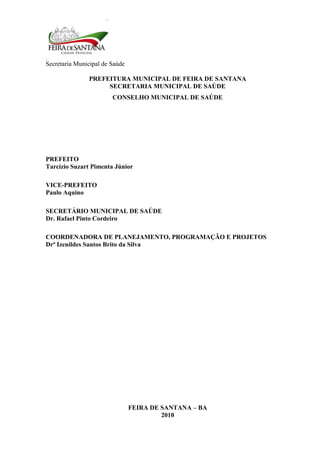 Secretaria Municipal de Saúde
2
PREFEITURA MUNICIPAL DE FEIRA DE SANTANA
SECRETARIA MUNICIPAL DE SAÚDE
CONSELHO MUNICIPAL DE SAÚDE
PREFEITO
Tarcízio Suzart Pimenta Júnior
VICE-PREFEITO
Paulo Aquino
SECRETÁRIO MUNICIPAL DE SAÚDE
Dr. Rafael Pinto Cordeiro
COORDENADORA DE PLANEJAMENTO, PROGRAMAÇÃO E PROJETOS
Drª Izenildes Santos Brito da Silva
FEIRA DE SANTANA – BA
2010
 