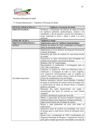 Secretaria Municipal de Saúde
25
7.1 Sistema Operacional I - Vigilância e Promoção da Saúde
SISTEMA OPERACIONAL I Vigilância e Promoção da Saúde
OBJETIVO GERAL Fortalecer a estruturação das praticas de saúde nas áreas
de vigilância ambiental, epidemiológica, sanitária e do
trabalhador, a fim de garantir o alcance dos indicadores e
metas reduzindo os riscos e danos a saúde e ao meio
ambiente.
LINHA DE AÇÃO 1 Vigilância à Saúde
OBJETIVO ESPECÍFICO 1 Implementar ações de Vigilância Epidemiológica
AÇÃO 1 Redução do número de casos confirmados de Dengue e
Índice de Infestação Predial < 1%
Atividades Específicas
Implementar as novas diretrizes do Programa Nacional de
Controle da Dengue
Intensificar das ações de controle do vetor desenvolvido
no campo
Desenvolver as ações intersetoriais para divulgação das
medidas de promoção e prevenção da dengue
Realizar o Dia “D” contra dengue
Descentralizar as notificações e investigações para as
USF, UBS e Policlínicas
Fortalecer os núcleos de VIEP nas Policlínicas para a
notificação e investigação de todos os casos suspeitos,
com respectivos direcionamentos para as medidas de
controle, bem como conduta clínica a partir do Protocolo
Clínico de Atendimento a caso de Dengue;
Realizar seminários, oficinas, mesas redondas e trabalhos
de grupo na atualização do manejo clinico da dengue com
os profissionais de saúde da atenção básica e hospitais
públicos e privados.
Monitorar das ações desenvolvidas em campo e
intensificação das ações de controle ao vetor (Aedes
Aegypti);
Garantir a distribuição regular dos larvicida;
Manter a capacitação de recursos humanos (Agentes de
Endemias/Supervisores/Inspetores/ biólogos/sanitarista
Supervisionar diárias das atividades de campo;
Reunir a cada fechamento de ciclo com todos os
supervisores;
Intensificar ações de controle nas localidades com casos
de dengue grave e onde houver índice de infestação maior
que 1%;
Reunir com a coordenação da VIEP, coordenadores do
Programa Municipal de Dengues e responsáveis técnicos
pelo agravo sempre que houver necessidade e em caso de
 