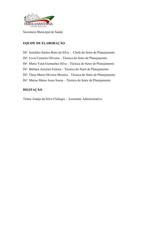 Secretaria Municipal de Saúde
3
EQUIPE DE ELABORAÇÃO
Drª. Izenildes Santos Brito da Silva – Chefe do Setor de Planejamento
Drª. Lívia Carneiro Oliveira – Técnica do Setor de Planejamento
Drª. Maria Yaná Guimarães Silva – Técnica do Setor de Planejamento
Drª. Bárbara Amorim Feitosa – Técnica do Setor de Planejamento
Drª. Tânia Maria Oliveira Moreira – Técnica do Setor de Planejamento
Drª. Marise Matos Jesus Sousa – Técnica do Setor de Planejamento
DIGITAÇÃO
Telma Araújo da Silva Chalegre – Assistente Administrativo
 