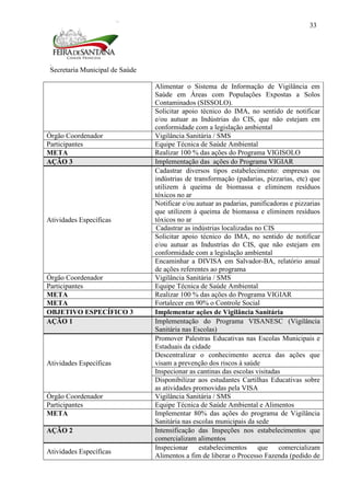 Secretaria Municipal de Saúde
33
Alimentar o Sistema de Informação de Vigilância em
Saúde em Áreas com Populações Expostas a Solos
Contaminados (SISSOLO).
Solicitar apoio técnico do IMA, no sentido de notificar
e/ou autuar as Indústrias do CIS, que não estejam em
conformidade com a legislação ambiental
Órgão Coordenador Vigilância Sanitária / SMS
Participantes Equipe Técnica de Saúde Ambiental
META Realizar 100 % das ações do Programa VIGISOLO
AÇÃO 3 Implementação das ações do Programa VIGIAR
Atividades Específicas
Cadastrar diversos tipos estabelecimento: empresas ou
indústrias de transformação (padarias, pizzarias, etc) que
utilizem à queima de biomassa e eliminem resíduos
tóxicos no ar
Notificar e/ou autuar as padarias, panificadoras e pizzarias
que utilizem à queima de biomassa e eliminem resíduos
tóxicos no ar
Cadastrar as indústrias localizadas no CIS
Solicitar apoio técnico do IMA, no sentido de notificar
e/ou autuar as Industrias do CIS, que não estejam em
conformidade com a legislação ambiental
Encaminhar a DIVISA em Salvador-BA, relatório anual
de ações referentes ao programa
Órgão Coordenador Vigilância Sanitária / SMS
Participantes Equipe Técnica de Saúde Ambiental
META Realizar 100 % das ações do Programa VIGIAR
META Fortalecer em 90% o Controle Social
OBJETIVO ESPECÍFICO 3 Implementar ações de Vigilância Sanitária
AÇÃO 1 Implementação do Programa VISANESC (Vigilância
Sanitária nas Escolas)
Atividades Específicas
Promover Palestras Educativas nas Escolas Municipais e
Estaduais da cidade
Descentralizar o conhecimento acerca das ações que
visam a prevenção dos riscos à saúde
Inspecionar as cantinas das escolas visitadas
Disponibilizar aos estudantes Cartilhas Educativas sobre
as atividades promovidas pela VISA
Órgão Coordenador Vigilância Sanitária / SMS
Participantes Equipe Técnica de Saúde Ambiental e Alimentos
META Implementar 80% das ações do programa de Vigilância
Sanitária nas escolas municipais da sede
AÇÃO 2 Intensificação das Inspeções nos estabelecimentos que
comercializam alimentos
Atividades Específicas
Inspecionar estabelecimentos que comercializam
Alimentos a fim de liberar o Processo Fazenda (pedido de
 