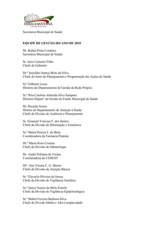 Secretaria Municipal de Saúde
4
EQUIPE DE GESTÃO DO ANO DE 2010
Dr. Rafael Pinto Cordeiro
Secretária Municipal de Saúde
Sr. Jairo Carneiro Filho
Chefe de Gabinete
Dr.ª Izenildes Santos Brito da Silva
Chefe do Setor de Planejamento e Programação das Ações de Saúde
Sr.ª Gilberte Lucas
Diretora do Departamento de Gestão da Rede Própria
Sr.ª Rita Catulina Almeida Silva Sampaio
Diretora Depart° de Gestão do Fundo Municipal de Saúde
Dr. Ricardo Souza
Diretor do Departamento de Atenção à Saúde
Chefe da Divisão de Auditoria e Planejamento
Sr. Emanuel Vinicius F. dos Santos
Chefe da Divisão de Informação e Estatística
Sr.ª Maíra Pereira F. de Brito
Coordenadora da Farmácia Popular
Dr.ª Maria Rosa Cristina
Chefe da Divisão de Odontologia
Dr. André Politano de Freitas
Coordenadora do CEREST
Drª. Ana Verena C. G. Barros
Chefe da Divisão da Atenção Básica
Sr.ª Elycarla Oliveira de Souza
Chefe da Divisão de Vigilância Sanitária
Sr.ª Janice Soares de Brito Estrela
Chefe da Divisão de Vigilância Epidemiológica
Sr.ª Mabel Ferreira Barbosa Silva
Chefe da Divisão Média e Alta Complexidade
 