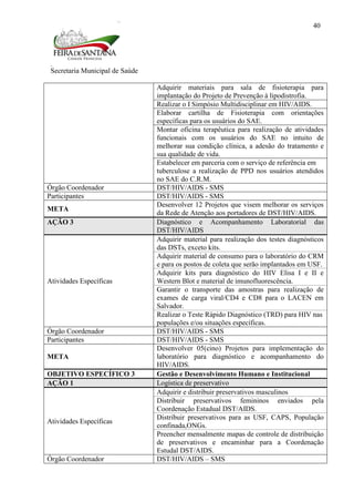 Secretaria Municipal de Saúde
40
Adquirir materiais para sala de fisioterapia para
implantação do Projeto de Prevenção à lipodistrofia.
Realizar o I Simpósio Multidisciplinar em HIV/AIDS.
Elaborar cartilha de Fisioterapia com orientações
específicas para os usuários do SAE.
Montar oficina terapêutica para realização de atividades
funcionais com os usuários do SAE no intuito de
melhorar sua condição clínica, a adesão do tratamento e
sua qualidade de vida.
Estabelecer em parceria com o serviço de referência em
tuberculose a realização de PPD nos usuários atendidos
no SAE do C.R.M.
Órgão Coordenador DST/HIV/AIDS - SMS
Participantes DST/HIV/AIDS - SMS
META
Desenvolver 12 Projetos que visem melhorar os serviços
da Rede de Atenção aos portadores de DST/HIV/AIDS.
AÇÃO 3 Diagnóstico e Acompanhamento Laboratorial das
DST/HIV/AIDS
Atividades Específicas
Adquirir material para realização dos testes diagnósticos
das DSTs, exceto kits.
Adquirir material de consumo para o laboratório do CRM
e para os postos de coleta que serão implantados em USF.
Adquirir kits para diagnóstico do HIV Elisa I e II e
Western Blot e material de imunofluorescência.
Garantir o transporte das amostras para realização de
exames de carga viral/CD4 e CD8 para o LACEN em
Salvador.
Realizar o Teste Rápido Diagnóstico (TRD) para HIV nas
populações e/ou situações específicas.
Órgão Coordenador DST/HIV/AIDS - SMS
Participantes DST/HIV/AIDS - SMS
META
Desenvolver 05(cino) Projetos para implementação do
laboratório para diagnóstico e acompanhamento do
HIV/AIDS.
OBJETIVO ESPECÍFICO 3 Gestão e Desenvolvimento Humano e Institucional
AÇÃO 1 Logística de preservativo
Atividades Específicas
Adquirir e distribuir preservativos masculinos
Distribuir preservativos femininos enviados pela
Coordenação Estadual DST/AIDS.
Distribuir preservativos para as USF, CAPS, População
confinada,ONGs.
Preencher mensalmente mapas de controle de distribuição
de preservativos e encaminhar para a Coordenação
Estudal DST/AIDS.
Órgão Coordenador DST/HIV/AIDS – SMS
 