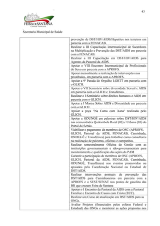 Secretaria Municipal de Saúde
43
prevenção de DST/HIV/AIDS/Hepatites nos terreiros em
parceria com a FENACAB.
Realizar a III Capacitação intermunicipal de Sacerdotes
na Multiplicação e Prevenção das DST/AIDS em parceria
com a FENACAB.
Realizar a III Capacitação em DST/HIV/AIDS para
Agentes da Pastoral da AIDS.
Apoiar o VIII Encontro Intermunicipal de Profissionais
do Sexo em parceria com a APROFS.
Apoiar mensalmente a realização de intervenções nos
prostíbulos, em parceria com a APROFS.
Apoiar a 9ª Parada do Orgulho LGBTT em parceria com
o GLICH.
Apoiar o VII Seminário sobre diversidade Sexual e AIDS
em parceria com o GLICH e Transfêmea.
Realizar o I Seminário sobre direitos humanos e AIDS em
parceria com o GLICH.
Apoiar a I Mostra Sobre AIDS e Diversidade em parceria
com o GLICH.
Apoiar a peça "Na Cama com Xana" realizada pelo
GLICH.
Apoiar a ODUNGÊ em palestras sobre DST/HIV/AIDS
nas comunidades Quilombola Rural (03) e Urbana (03) do
Portal do Sertão.
Viabilizar o pagamento de membros de OSC (APROFS,
GLICH, Pastoral da AIDS, FENACAB, Caminhada,
ONDUGÊ e Transfêmea) para trabalhar como consultores
na realização de palestras, oficinas e campanhas.
Realizar semestralmente Oficina de Gestão com as
instituições governamentais e não-governamentais para
monitoramento e qualificação das ações do PAM
Garantir a participação de membros de OSC (APROFS,
GLICH, Pastoral da AIDS, FENACAB, Caminhada,
ODUNGÊ, Transfêmea) nos eventos promovidos ou
apoiados pela Coordenação Nacional ou Estadual de
DST/AIDS.
Realizar intervenções pontuais de prevenção das
DST/AIDS para Caminhoneiros em parceria com a
APROFS e o SEST/SENAT nos postos de gasolina das
BR que cruzam Feira de Santana
Apoiar o I Encontro da Pastoral da AIDS com a Pastoral
Familiar e Encontro de Casais com Cristo (ECC).
Realizar um Curso de atualização em DST/AIDS para as
ONGs.
Avaliar Projetos (financiados pelas esferas Federal e
Estadual) das ONGs e monitorar as ações propostas nos
 
