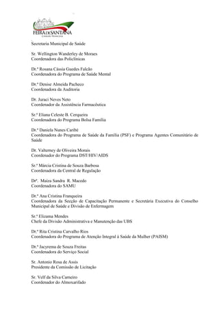 Secretaria Municipal de Saúde
5
Sr. Wellington Wanderley de Moraes
Coordenadora das Policlínicas
Dr.ª Rosana Cássia Guedes Falcão
Coordenadora do Programa de Saúde Mental
Dr.ª Denise Almeida Pacheco
Coordenadora da Auditoria
Dr. Juraci Neves Neto
Coordenador da Assistência Farmacêutica
Sr.ª Eliana Celeste B. Cerqueira
Coordenadora do Programa Bolsa Família
Dr.ª Daniela Nunes Caribé
Coordenadora do Programa de Saúde da Família (PSF) e Programa Agentes Comunitário de
Saúde
Dr. Valterney de Oliveira Morais
Coordenador do Programa DST/HIV/AIDS
Sr.ª Márcia Cristina de Souza Barbosa
Coordenadora da Central de Regulação
Drª. Maíza Sandra R. Macedo
Coordenadora do SAMU
Dr.ª Ana Cristina Franqueira
Coordenadora da Secção de Capacitação Permanente e Secretária Executiva do Conselho
Municipal de Saúde e Divisão de Enfermagem
Sr.ª Elizama Mendes
Chefe da Divisão Administrativa e Manutenção das UBS
Dr.ª Rita Cristina Carvalho Rios
Coordenadora do Programa de Atenção Integral à Saúde da Mulher (PAISM)
Dr.ª Jacyrema de Souza Freitas
Coordenadora do Serviço Social
Sr. Antonio Rosa de Assis
Presidente da Comissão de Licitação
Sr. Velf da Silva Carneiro
Coordenador do Almoxarifado
 