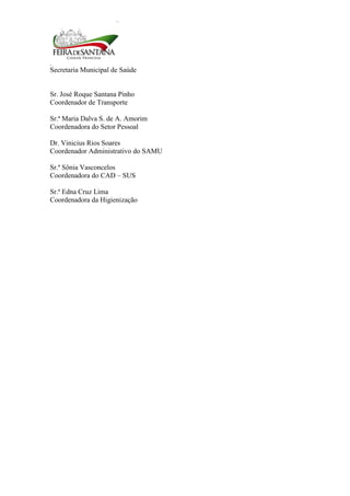 Secretaria Municipal de Saúde
6
Sr. José Roque Santana Pinho
Coordenador de Transporte
Sr.ª Maria Dalva S. de A. Amorim
Coordenadora do Setor Pessoal
Dr. Vinicius Rios Soares
Coordenador Administrativo do SAMU
Sr.ª Sônia Vasconcelos
Coordenadora do CAD – SUS
Sr.ª Edna Cruz Lima
Coordenadora da Higienização
 