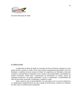 Secretaria Municipal de Saúde
79
9. CONCLUSÃO
A elaboração do Plano de Saúde no município de Feira de Santana configura-se como
grande desafio a gestão da saúde. Possui uma essência integralmente participativa, pois são
chamados a colaborar diversos técnicos de Saúde. O compromisso do Município é priorizar
na prática a Atenção Básica integrando-a com a média e alta complexidade, consolidando um
modelo assistencial voltado para a humanização do atendimento ao usuário, através da
regulação assistencial e de gestão, garantindo o acesso e aumentando a resolubilidade das
ações de prevenção, promoção, recuperação e vigilância a saúde.
Assim, espera-se que as metas definidas, em consonância com os recursos disponíveis
e o fundamental comprometimento de toda a equipe de profissionais, resultem em condições
de saúde cada vez melhores para a população.
 