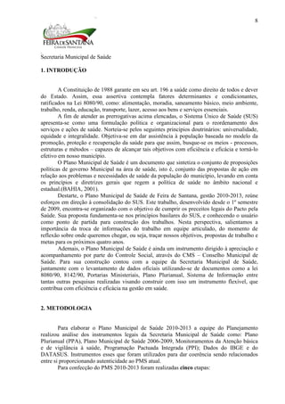 Secretaria Municipal de Saúde
8
1. INTRODUÇÃO
A Constituição de 1988 garante em seu art. 196 a saúde como direito de todos e dever
do Estado. Assim, essa assertiva contempla fatores determinantes e condicionantes,
ratificados na Lei 8080/90, como: alimentação, moradia, saneamento básico, meio ambiente,
trabalho, renda, educação, transporte, lazer, acesso aos bens e serviços essenciais.
A fim de atender as prerrogativas acima elencadas, o Sistema Único de Saúde (SUS)
apresenta-se como uma formulação política e organizacional para o reordenamento dos
serviços e ações de saúde. Norteia-se pelos seguintes princípios doutrinários: universalidade,
equidade e integralidade. Objetiva-se em dar assistência à população baseada no modelo da
promoção, proteção e recuperação da saúde para que assim, busque-se os meios - processos,
estruturas e métodos – capazes de alcançar tais objetivos com eficiência e eficácia e torná-lo
efetivo em nosso município.
O Plano Municipal de Saúde é um documento que sintetiza o conjunto de proposições
políticas de governo Municipal na área de saúde, isto é, conjunto das propostas de ação em
relação aos problemas e necessidades de saúde da população do município, levando em conta
os princípios e diretrizes gerais que regem a política de saúde no âmbito nacional e
estadual.(BAHIA, 2001).
Destarte, o Plano Municipal de Saúde de Feira de Santana, gestão 2010-2013, reúne
esforços em direção à consolidação do SUS. Este trabalho, desenvolvido desde o 1º semestre
de 2009, encontra-se organizado com o objetivo de cumprir os preceitos legais do Pacto pela
Saúde. Sua proposta fundamenta-se nos princípios basilares do SUS, e conhecendo o usuário
como ponto de partida para construção dos trabalhos. Nesta perspectiva, salientamos a
importância da troca de informações do trabalho em equipe articulado, do momento de
reflexão sobre onde queremos chegar, ou seja, traçar nossos objetivos, propostas de trabalho e
metas para os próximos quatro anos.
Ademais, o Plano Municipal de Saúde é ainda um instrumento dirigido à apreciação e
acompanhamento por parte do Controle Social, através do CMS – Conselho Municipal de
Saúde. Para sua construção contou com a equipe da Secretaria Municipal de Saúde,
juntamente com o levantamento de dados oficiais utilizando-se de documentos como a lei
8080/90, 8142/90, Portarias Ministeriais, Plano Plurianual, Sistema de Informação entre
tantas outras pesquisas realizadas visando construir com isso um instrumento flexível, que
contribua com eficiência e eficácia na gestão em saúde.
2. METODOLOGIA
Para elaborar o Plano Municipal de Saúde 2010-2013 a equipe do Planejamento
realizou análise dos instrumentos legais da Secretaria Municipal de Saúde como: Plano
Plurianual (PPA), Plano Municipal de Saúde 2006-2009, Monitoramentos da Atenção básica
e de vigilância à saúde, Programação Pactuada Integrada (PPI); Dados do IBGE e do
DATASUS. Instrumentos esses que foram utilizados para dar coerência sendo relacionados
entre si proporcionando autenticidade ao PMS atual.
Para confecção do PMS 2010-2013 foram realizadas cinco etapas:
 