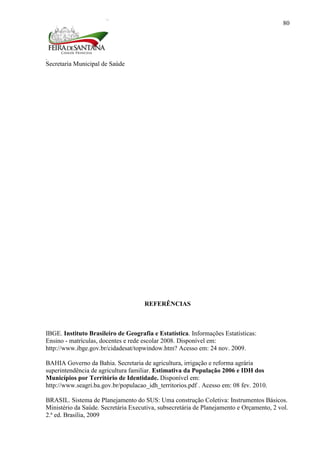 Secretaria Municipal de Saúde
80
REFERÊNCIAS
IBGE. Instituto Brasileiro de Geografia e Estatística. Informações Estatísticas:
Ensino - matrículas, docentes e rede escolar 2008. Disponível em:
http://www.ibge.gov.br/cidadesat/topwindow.htm? Acesso em: 24 nov. 2009.
BAHIA Governo da Bahia. Secretaria de agricultura, irrigação e reforma agrária
superintendência de agricultura familiar. Estimativa da População 2006 e IDH dos
Municípios por Território de Identidade. Disponível em:
http://www.seagri.ba.gov.br/populacao_idh_territorios.pdf . Acesso em: 08 fev. 2010.
BRASIL. Sistema de Planejamento do SUS: Uma construção Coletiva: Instrumentos Básicos.
Ministério da Saúde. Secretária Executiva, subsecretária de Planejamento e Orçamento, 2 vol.
2.ª ed. Brasília, 2009
 
